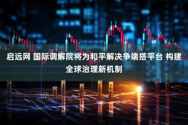 启远网 国际调解院将为和平解决争端搭平台 构建全球治理新机制