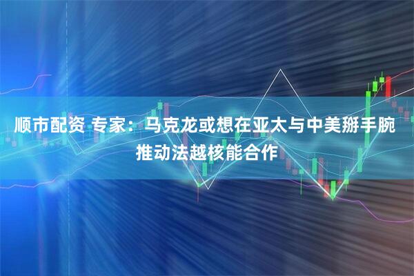 顺市配资 专家：马克龙或想在亚太与中美掰手腕 推动法越核能合作