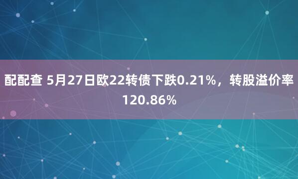 配配查 5月27日欧22转债下跌0.21%，转股溢价率120.86%