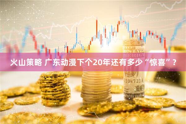 火山策略 广东动漫下个20年还有多少“惊喜”？