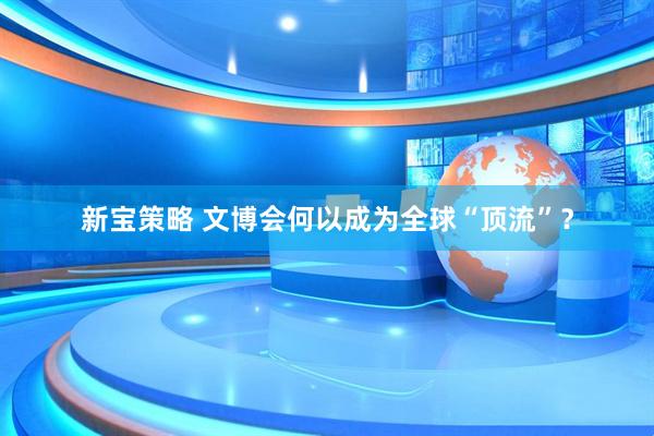 新宝策略 文博会何以成为全球“顶流”？