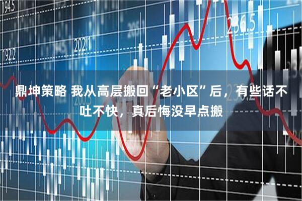 鼎坤策略 我从高层搬回“老小区”后，有些话不吐不快，真后悔没早点搬