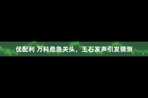 优配利 万科危急关头，王石发声引发猜测
