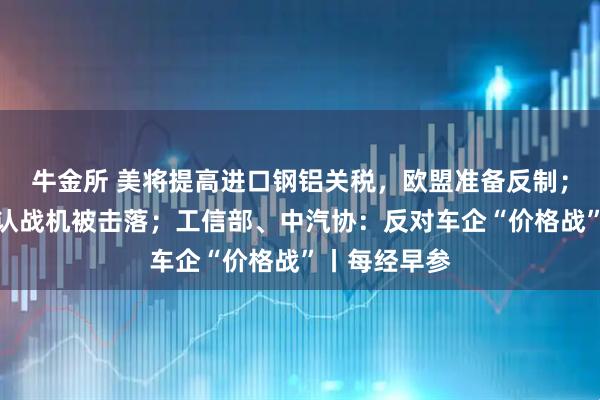 牛金所 美将提高进口钢铝关税，欧盟准备反制；印度首次承认战机被击落；工信部、中汽协：反对车企“价格战”丨每经早参