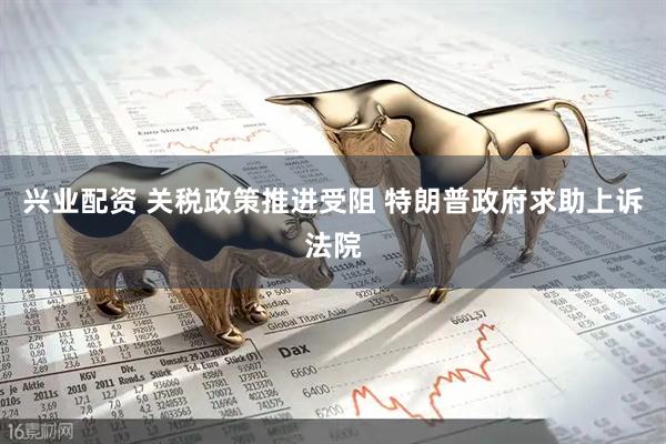 兴业配资 关税政策推进受阻 特朗普政府求助上诉法院