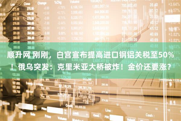 顺升网 刚刚，白宫宣布提高进口钢铝关税至50%！俄乌突发：克里米亚大桥被炸！金价还要涨？