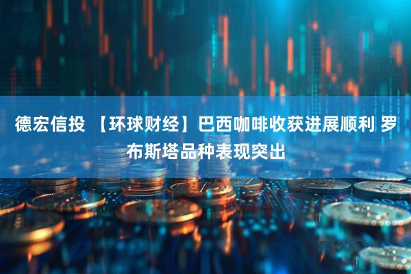 德宏信投 【环球财经】巴西咖啡收获进展顺利 罗布斯塔品种表现突出
