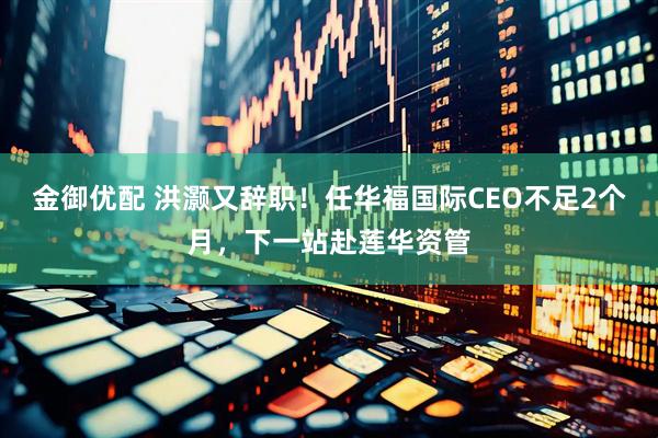 金御优配 洪灏又辞职！任华福国际CEO不足2个月，下一站赴莲华资管