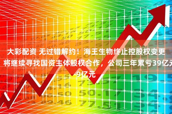 大彩配资 无过错解约！海王生物终止控股权变更，将继续寻找国资主体股权合作，公司三年累亏39亿元