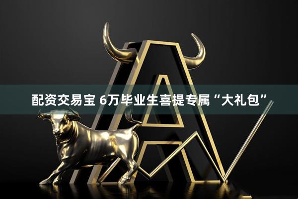 配资交易宝 6万毕业生喜提专属“大礼包”