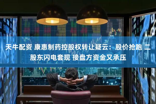 天牛配资 康惠制药控股权转让疑云：股价抢跑 二股东闪电套现 接盘方资金又承压
