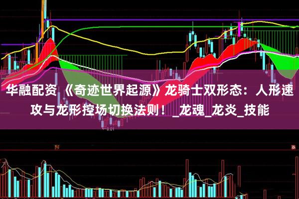 华融配资 《奇迹世界起源》龙骑士双形态：人形速攻与龙形控场切换法则！_龙魂_龙炎_技能