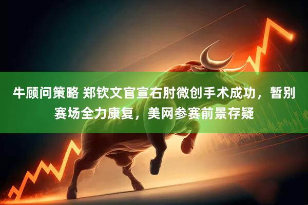 牛顾问策略 郑钦文官宣右肘微创手术成功，暂别赛场全力康复，美网参赛前景存疑