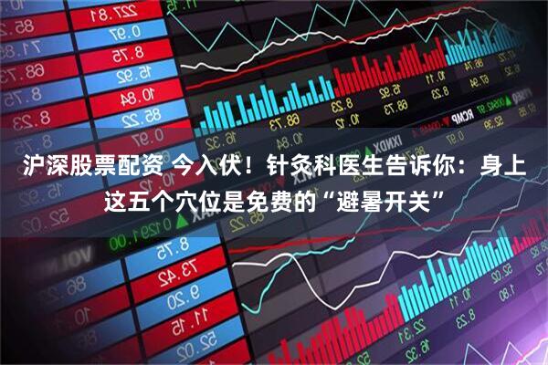 沪深股票配资 今入伏！针灸科医生告诉你：身上这五个穴位是免费的“避暑开关”