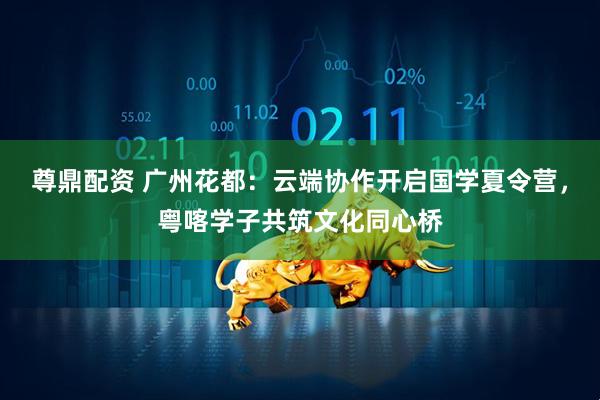 尊鼎配资 广州花都：云端协作开启国学夏令营，粤喀学子共筑文化同心桥