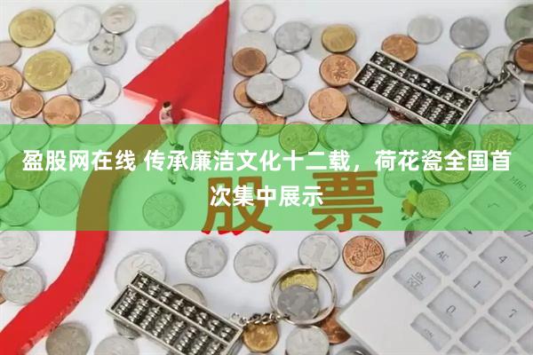 盈股网在线 传承廉洁文化十二载，荷花瓷全国首次集中展示