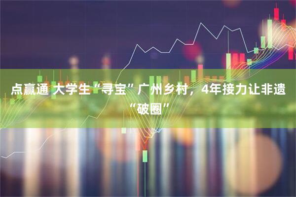 点赢通 大学生“寻宝”广州乡村，4年接力让非遗“破圈”