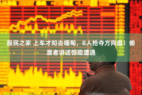 股民之家 上车才知去缅甸，8人抢夺方向盘！偷渡者讲述惊险遭遇