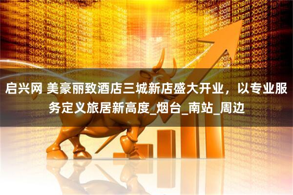 启兴网 美豪丽致酒店三城新店盛大开业，以专业服务定义旅居新高度_烟台_南站_周边