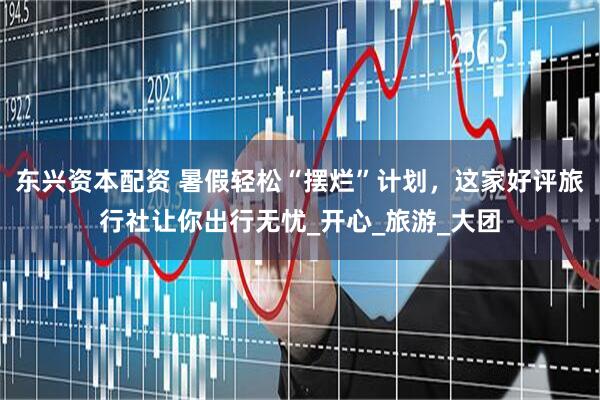 东兴资本配资 暑假轻松“摆烂”计划，这家好评旅行社让你出行无忧_开心_旅游_大团