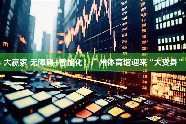 大赢家 无障碍+智能化！广州体育馆迎来“大变身”