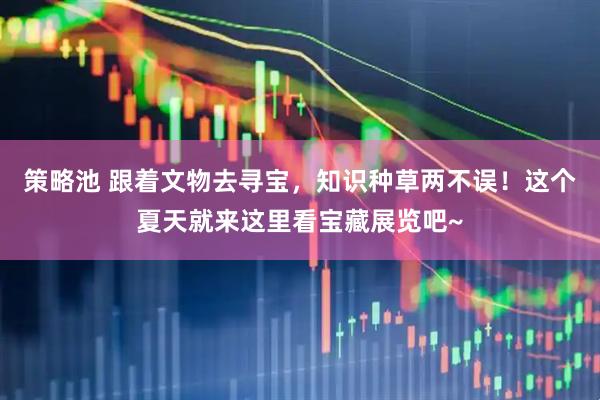 策略池 跟着文物去寻宝，知识种草两不误！这个夏天就来这里看宝藏展览吧~