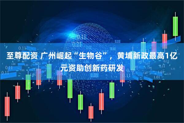 至尊配资 广州崛起“生物谷”，黄埔新政最高1亿元资助创新药研发