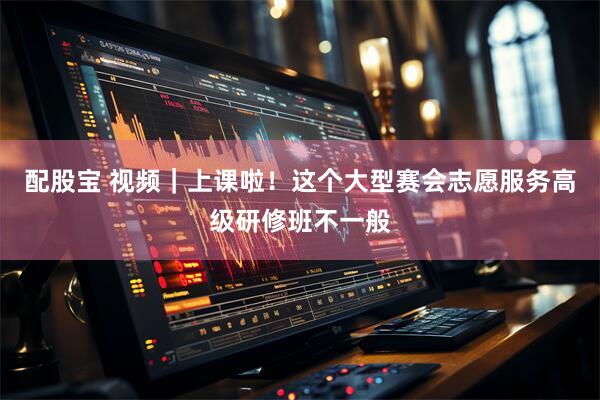 配股宝 视频｜上课啦！这个大型赛会志愿服务高级研修班不一般
