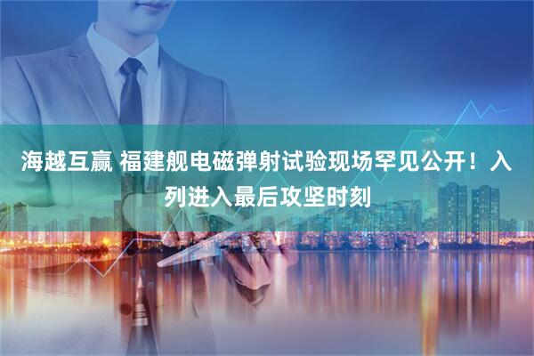 海越互赢 福建舰电磁弹射试验现场罕见公开！入列进入最后攻坚时刻
