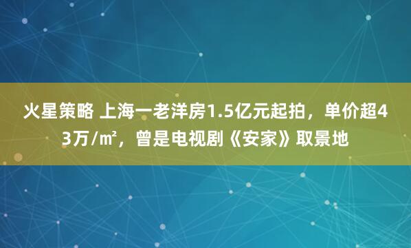 火星策略 上海一老洋房1.5亿元起拍，单价超43万/㎡，曾是电视剧《安家》取景地