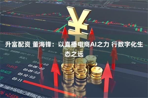 升富配资 董海锋：以直播电商AI之力 行数字化生态之远
