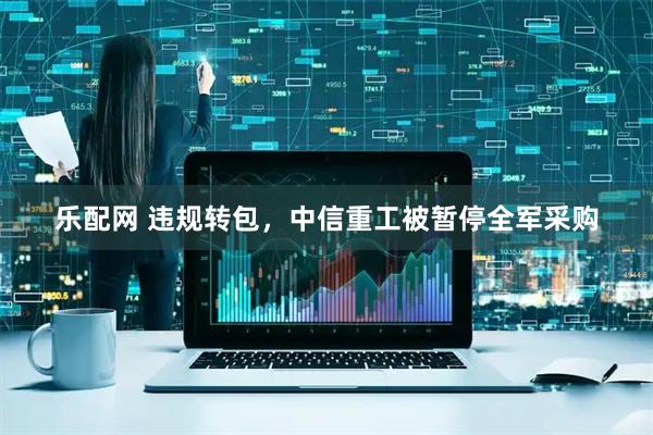 乐配网 违规转包，中信重工被暂停全军采购