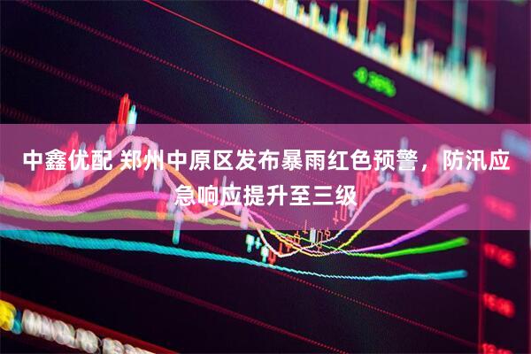 中鑫优配 郑州中原区发布暴雨红色预警，防汛应急响应提升至三级
