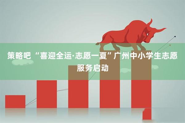 策略吧 “喜迎全运·志愿一夏”广州中小学生志愿服务启动