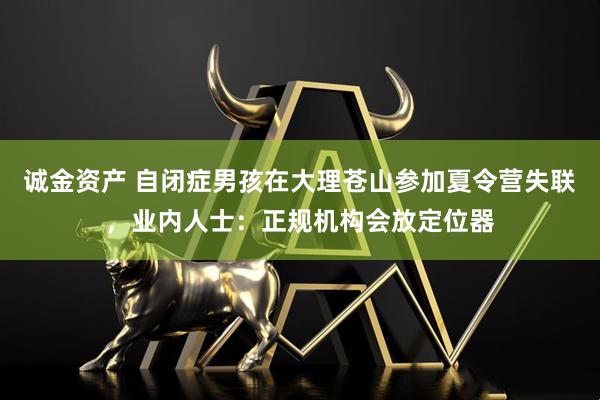 诚金资产 自闭症男孩在大理苍山参加夏令营失联，业内人士：正规机构会放定位器