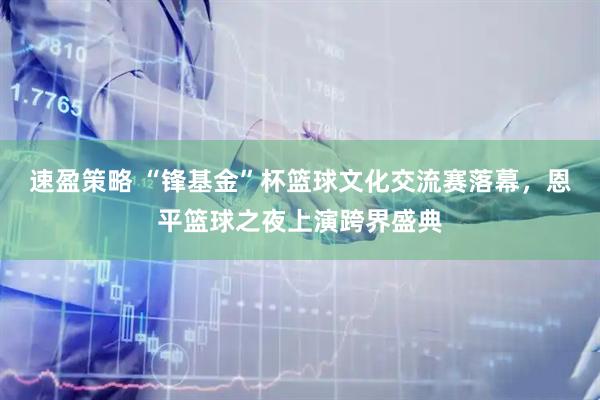 速盈策略 “锋基金”杯篮球文化交流赛落幕，恩平篮球之夜上演跨界盛典