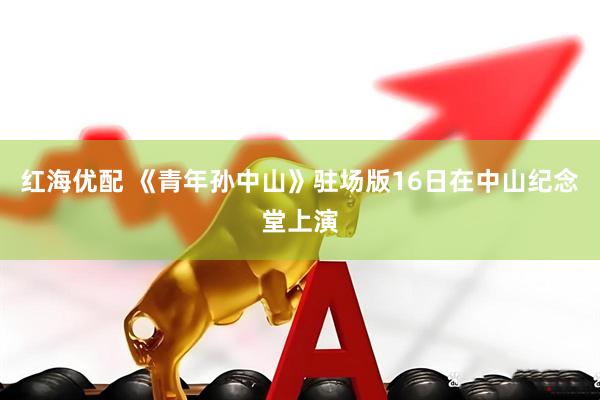 红海优配 《青年孙中山》驻场版16日在中山纪念堂上演