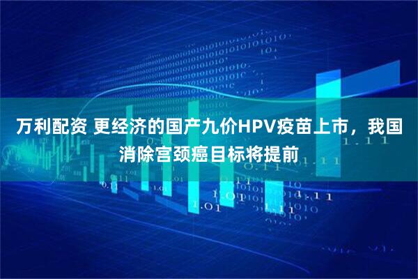 万利配资 更经济的国产九价HPV疫苗上市，我国消除宫颈癌目标将提前