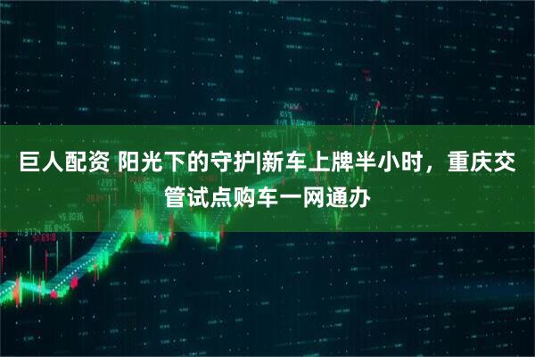 巨人配资 阳光下的守护|新车上牌半小时，重庆交管试点购车一网通办