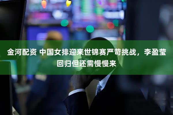 金河配资 中国女排迎来世锦赛严苛挑战，李盈莹回归但还需慢慢来