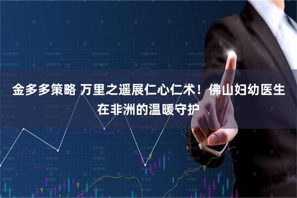 金多多策略 万里之遥展仁心仁术！佛山妇幼医生在非洲的温暖守护