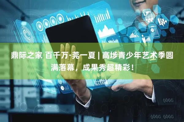 鼎际之家 百千万·莞一夏 | 高埗青少年艺术季圆满落幕，成果秀超精彩！