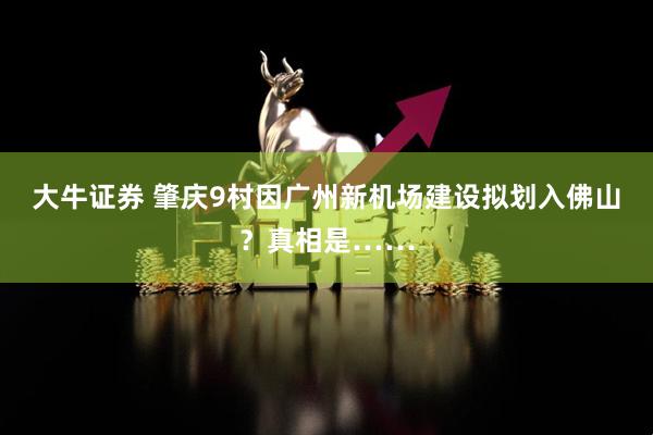 大牛证券 肇庆9村因广州新机场建设拟划入佛山？真相是……
