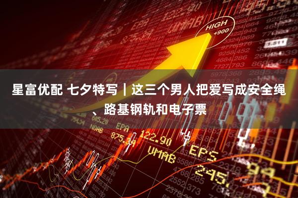 星富优配 七夕特写｜这三个男人把爱写成安全绳、路基钢轨和电子票