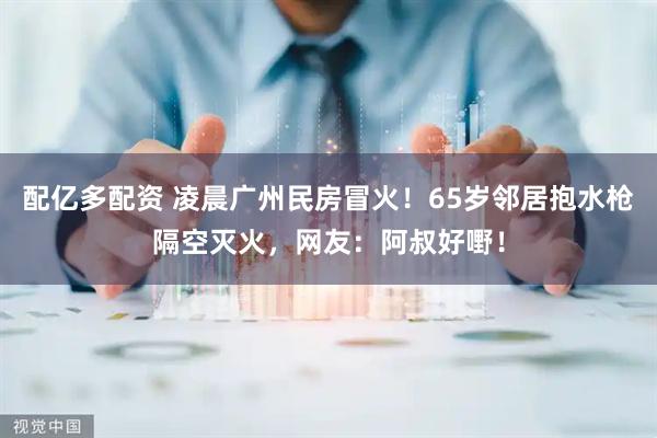 配亿多配资 凌晨广州民房冒火！65岁邻居抱水枪隔空灭火，网友：阿叔好嘢！
