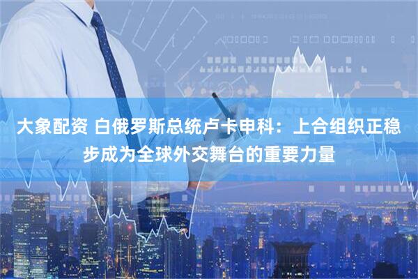 大象配资 白俄罗斯总统卢卡申科：上合组织正稳步成为全球外交舞台的重要力量