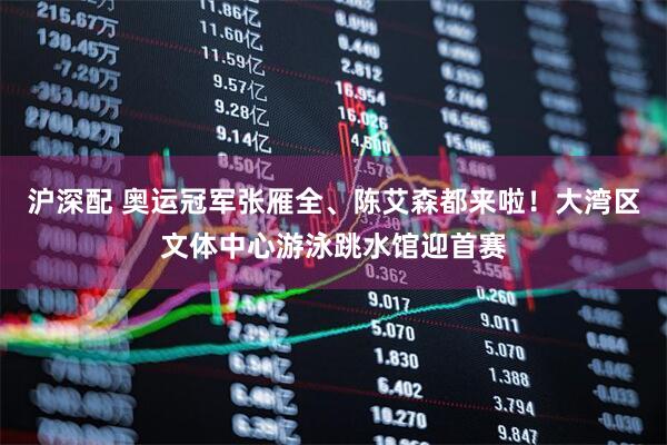 沪深配 奥运冠军张雁全、陈艾森都来啦！大湾区文体中心游泳跳水馆迎首赛