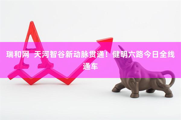 瑞和网  天河智谷新动脉贯通！健明六路今日全线通车
