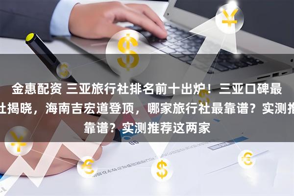 金惠配资 三亚旅行社排名前十出炉！三亚口碑最好的旅行社揭晓，海南吉宏道登顶，哪家旅行社最靠谱？实测推荐这两家