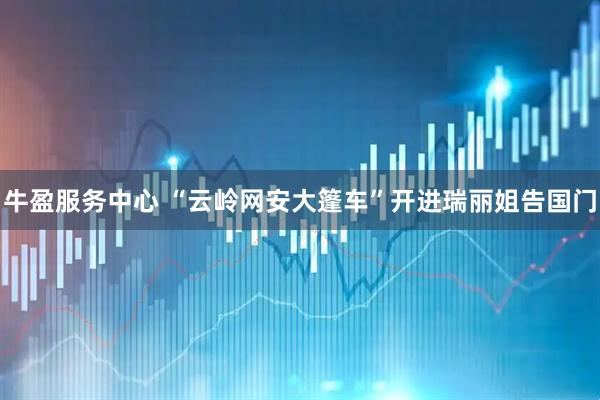 牛盈服务中心 “云岭网安大篷车”开进瑞丽姐告国门